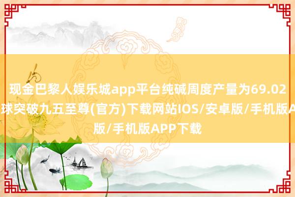 现金巴黎人娱乐城app平台纯碱周度产量为69.02万吨-冰球突破九五至尊(官方)下载网站IOS/安卓版/手机版APP下载