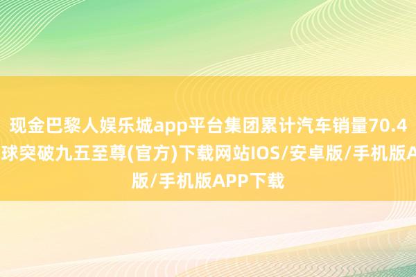 现金巴黎人娱乐城app平台集团累计汽车销量70.4万辆-冰球突破九五至尊(官方)下载网站IOS/安卓版/手机版APP下载