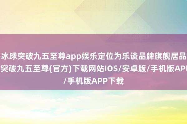 冰球突破九五至尊app娱乐定位为乐谈品牌旗舰居品-冰球突破九五至尊(官方)下载网站IOS/安卓版/手机版APP下载