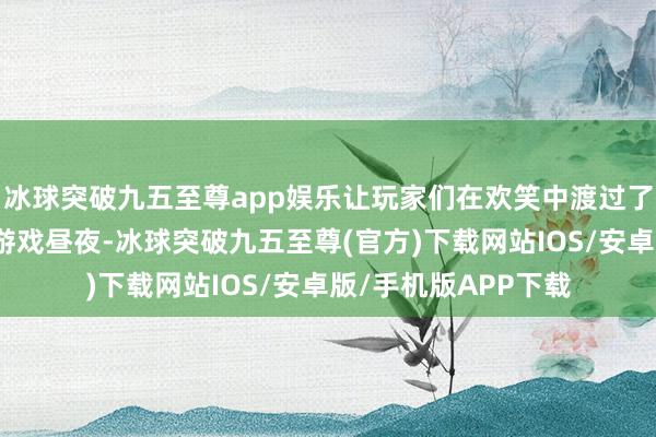 冰球突破九五至尊app娱乐让玩家们在欢笑中渡过了一个又一个铭刻的游戏昼夜-冰球突破九五至尊(官方)下载网站IOS/安卓版/手机版APP下载