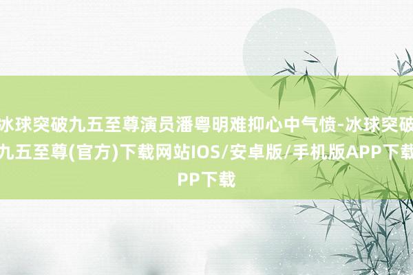 冰球突破九五至尊演员潘粤明难抑心中气愤-冰球突破九五至尊(官方)下载网站IOS/安卓版/手机版APP下载