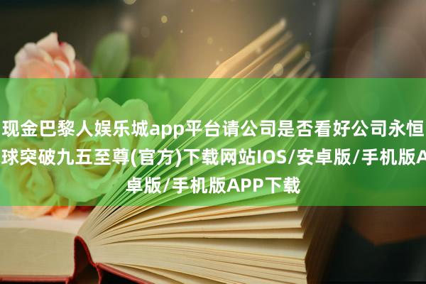 现金巴黎人娱乐城app平台请公司是否看好公司永恒发展-冰球突破九五至尊(官方)下载网站IOS/安卓版/手机版APP下载