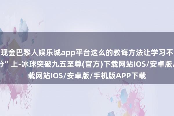 现金巴黎人娱乐城app平台这么的教诲方法让学习不再停留在“修学分”上-冰球突破九五至尊(官方)下载网站IOS/安卓版/手机版APP下载
