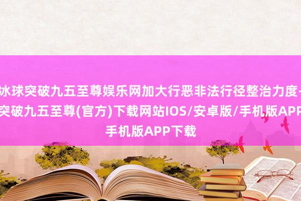 冰球突破九五至尊娱乐网加大行恶非法行径整治力度-冰球突破九五至尊(官方)下载网站IOS/安卓版/手机版APP下载