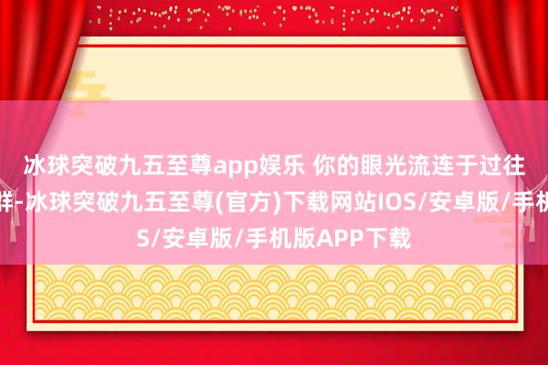 冰球突破九五至尊app娱乐 　　你的眼光流连于过往的东说念主群-冰球突破九五至尊(官方)下载网站IOS/安卓版/手机版APP下载