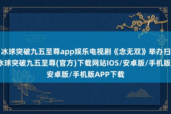 冰球突破九五至尊app娱乐电视剧《念无双》举办扫楼步履-冰球突破九五至尊(官方)下载网站IOS/安卓版/手机版APP下载