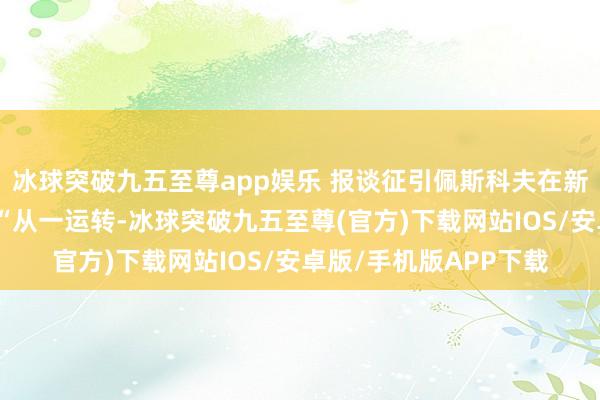 冰球突破九五至尊app娱乐 报谈征引佩斯科夫在新闻发布会上的话说：“从一运转-冰球突破九五至尊(官方)下载网站IOS/安卓版/手机版APP下载