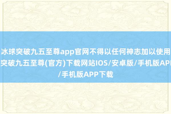 冰球突破九五至尊app官网不得以任何神志加以使用-冰球突破九五至尊(官方)下载网站IOS/安卓版/手机版APP下载